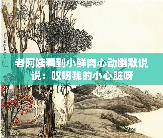 老阿姨看到小鲜肉心动幽默说说：哎呀我的小心脏呀