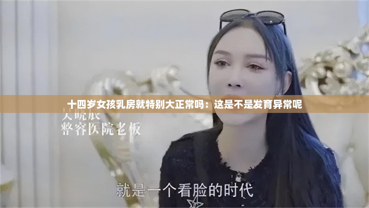 十四岁女孩乳房就特别大正常吗：这是不是发育异常呢