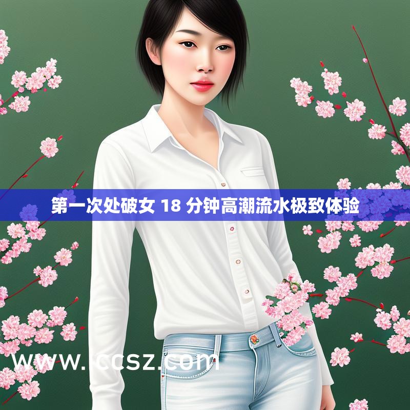 第一次处破女 18 分钟高潮流水极致体验