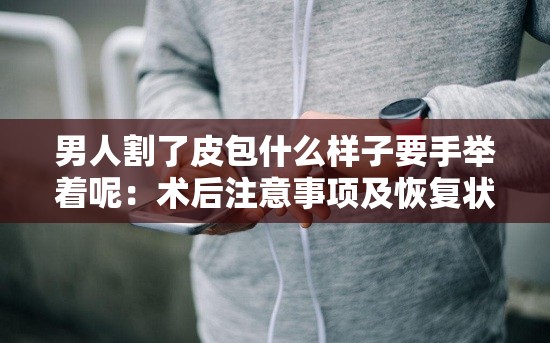 男人割了皮包什么样子要手举着呢：术后注意事项及恢复状况