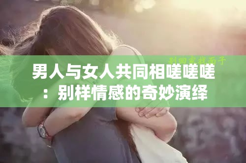 男人与女人共同相嗟嗟嗟：别样情感的奇妙演绎