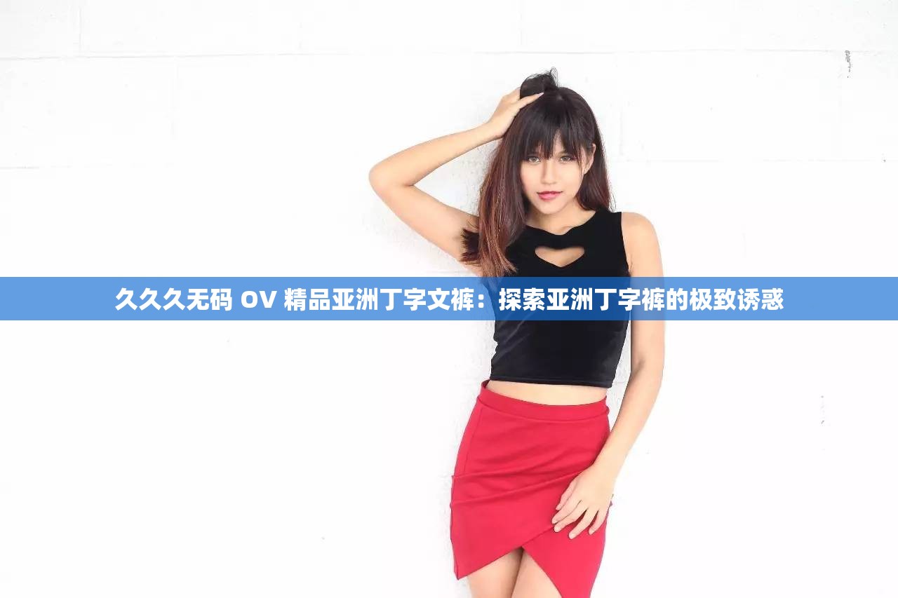 久久久无码 OV 精品亚洲丁字文裤：探索亚洲丁字裤的极致诱惑