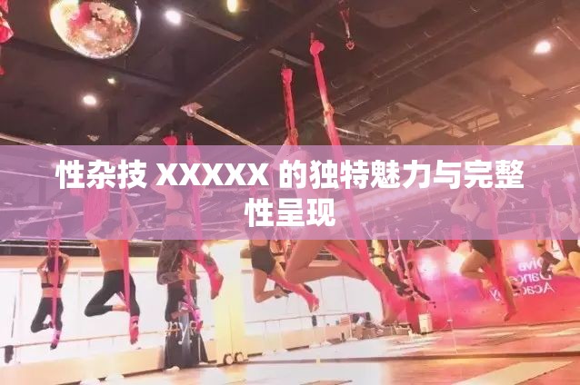 性杂技 XXXXX 的独特魅力与完整性呈现