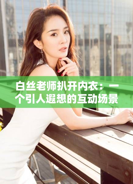 白丝老师扒开内衣：一个引人遐想的互动场景