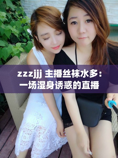 zzzjjj 主播丝袜水多：一场湿身诱惑的直播