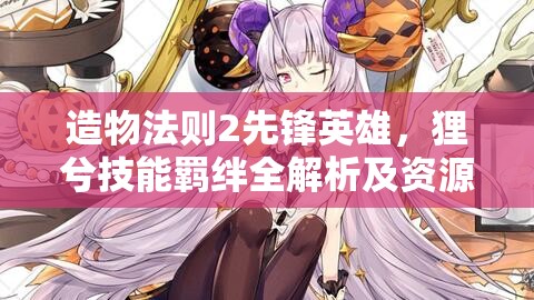 造物法则2先锋英雄，狸兮技能羁绊全解析及资源管理高效利用价值最大化策略