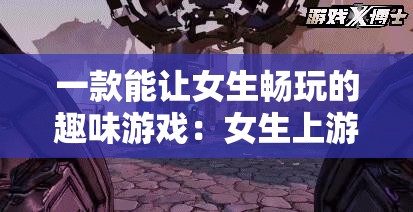 一款能让女生畅玩的趣味游戏：女生上游戏等你来探索