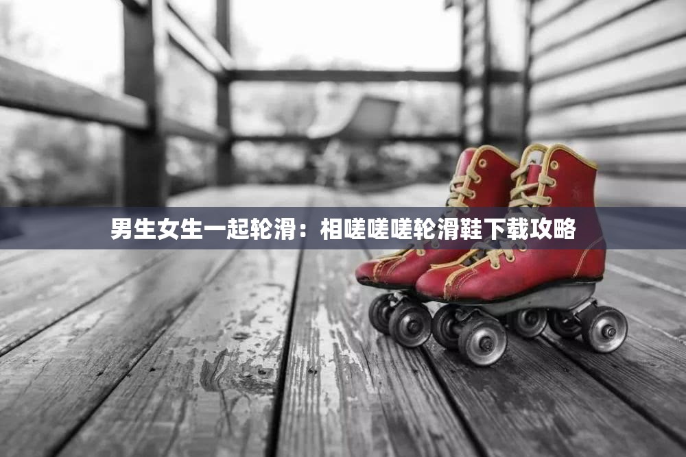 男生女生一起轮滑：相嗟嗟嗟轮滑鞋下载攻略