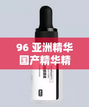 96 亚洲精华国产精华精华液：探寻亚洲之美，发现国产之萃