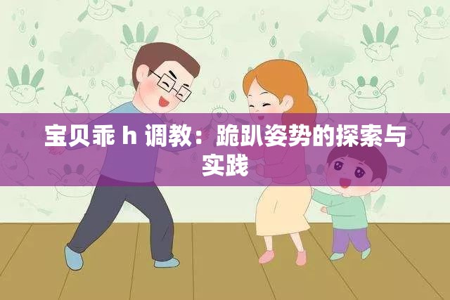 宝贝乖 h 调教：跪趴姿势的探索与实践