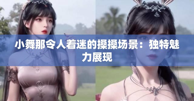 小舞那令人着迷的搡搡场景：独特魅力展现