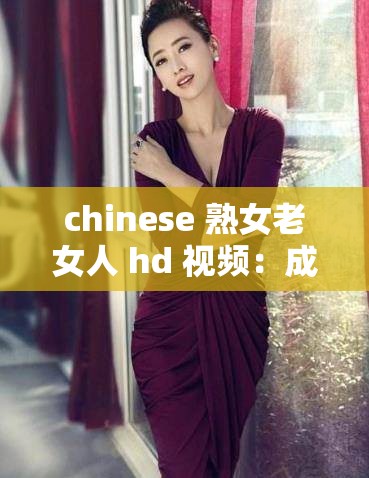 chinese 熟女老女人 hd 视频：成熟韵味，魅力无限
