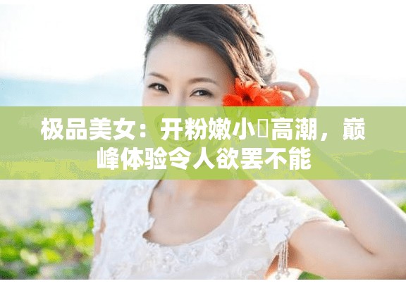 极品美女：开粉嫩小泬高潮，巅峰体验令人欲罢不能