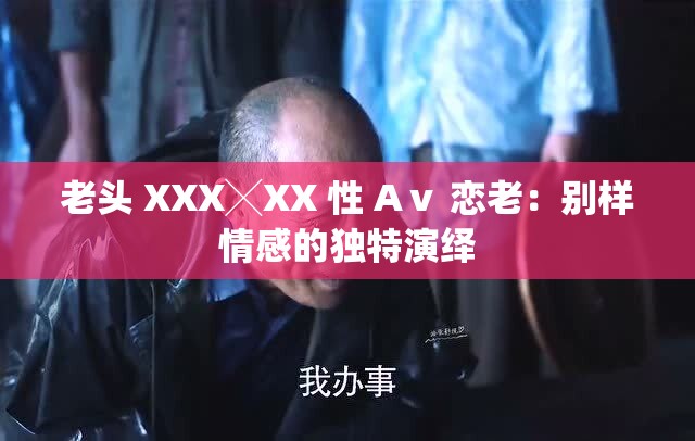 老头 XXX╳XX 性 Aⅴ 恋老：别样情感的独特演绎