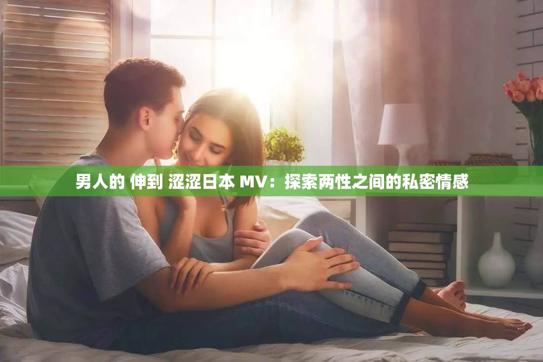 男人的 伸到 涩涩日本 MV：探索两性之间的私密情感