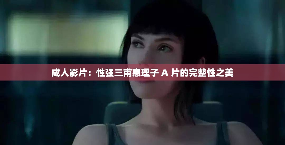 成人影片：性强三甫惠理子 A 片的完整性之美