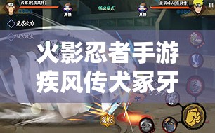 火影忍者手游疾风传犬冢牙角色攻略，疾风牙无限连招技巧全面大揭秘