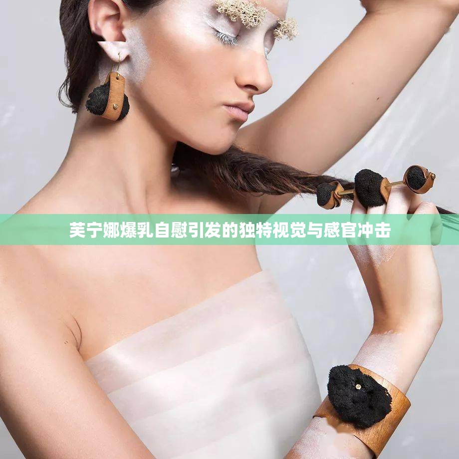 芙宁娜爆乳自慰引发的独特视觉与感官冲击