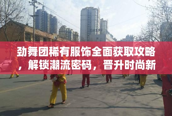 劲舞团稀有服饰全面获取攻略，解锁潮流密码，晋升时尚新境界