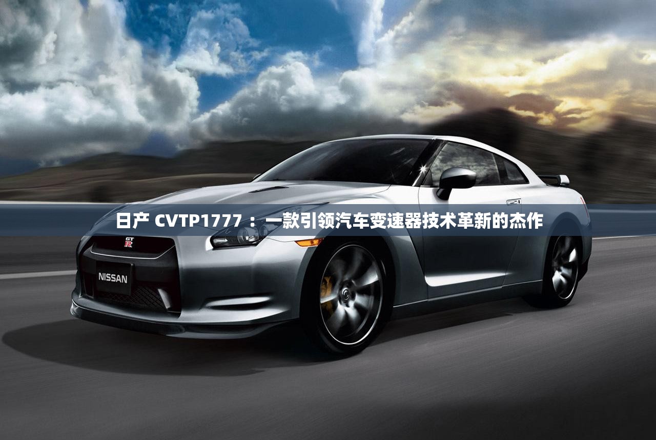 日产 CVTP1777 ：一款引领汽车变速器技术革新的杰作