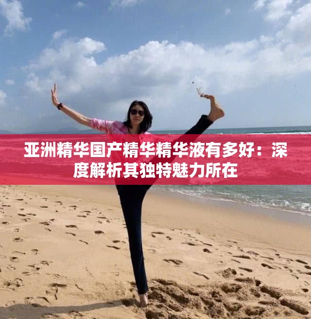 亚洲精华国产精华精华液有多好：深度解析其独特魅力所在