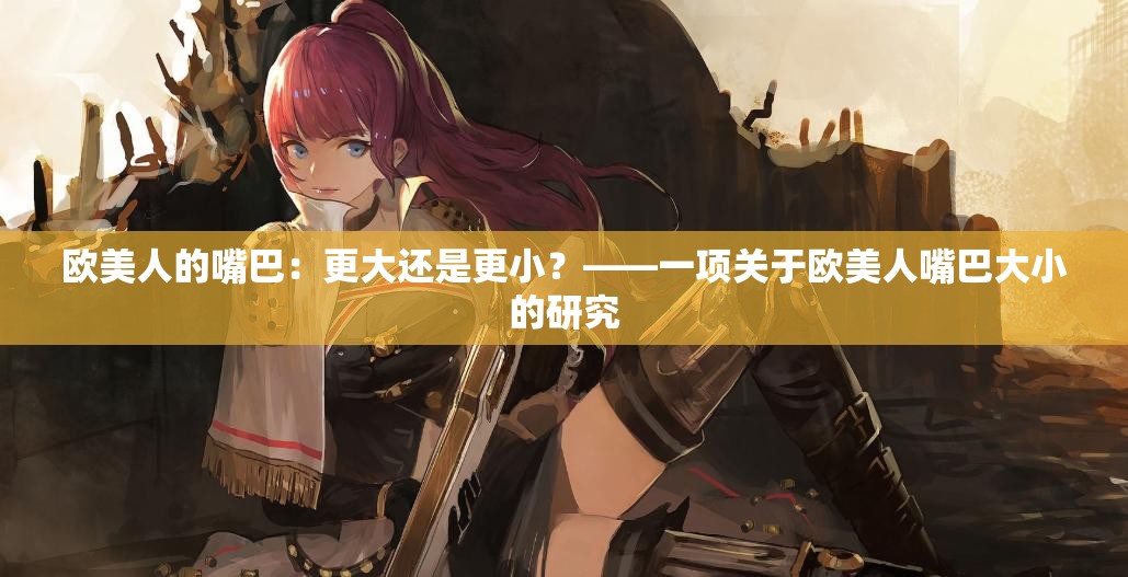 欧美人的嘴巴：更大还是更小？——一项关于欧美人嘴巴大小的研究