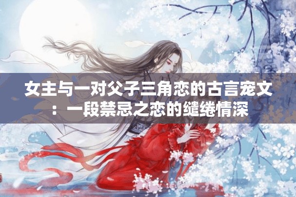 女主与一对父子三角恋的古言宠文：一段禁忌之恋的缱绻情深