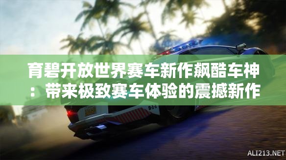 育碧开放世界赛车新作飙酷车神：带来极致赛车体验的震撼新作