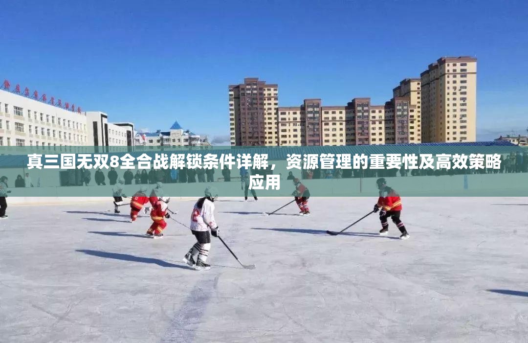 真三国无双8全合战解锁条件详解，资源管理的重要性及高效策略应用