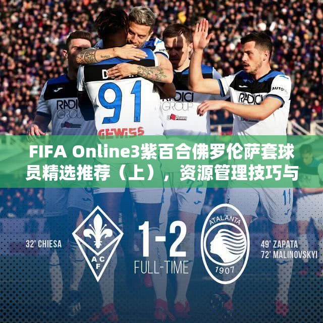 FIFA Online3紫百合佛罗伦萨套球员精选推荐（上），资源管理技巧与最大化阵容价值策略