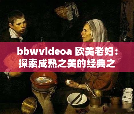 bbwvideoa 欧美老妇：探索成熟之美的经典之作