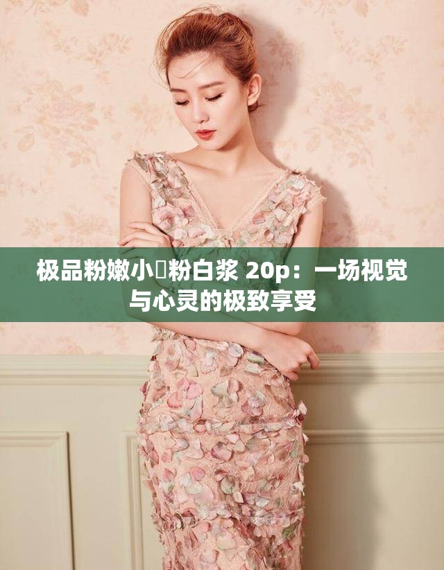 极品粉嫩小泬粉白浆 20p：一场视觉与心灵的极致享受
