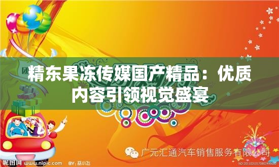 精东果冻传媒国产精品：优质内容引领视觉盛宴