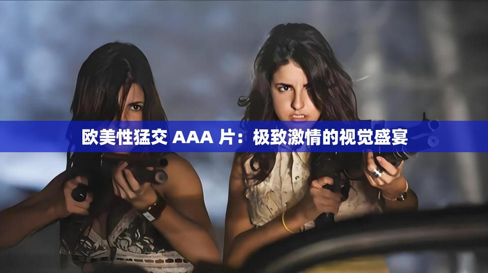 欧美性猛交 AAA 片：极致激情的视觉盛宴