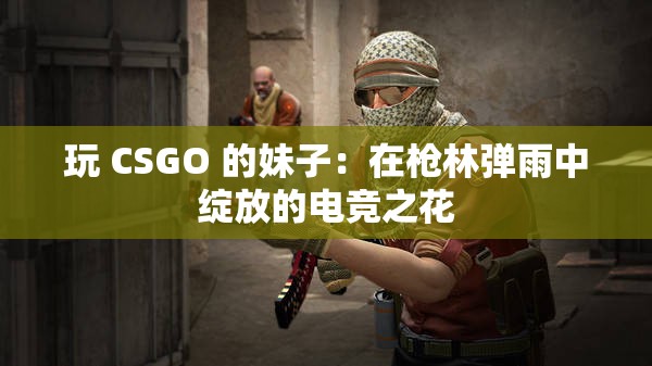 玩 CSGO 的妹子：在枪林弹雨中绽放的电竞之花