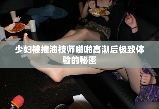 少妇被推油技师啪啪高潮后极致体验的秘密