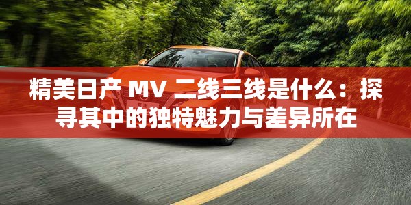 精美日产 MV 二线三线是什么：探寻其中的独特魅力与差异所在