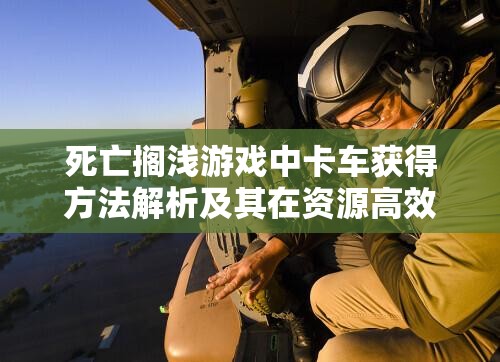 死亡搁浅游戏中卡车获得方法解析及其在资源高效管理与利用策略中的核心作用