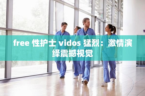 free 性护士 vidos 猛烈：激情演绎震撼视觉