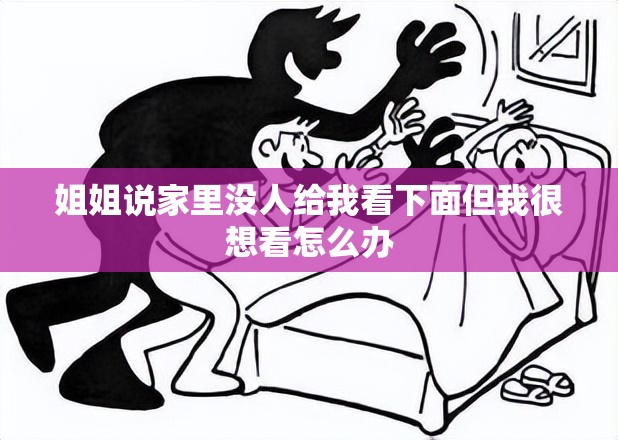 姐姐说家里没人给我看下面但我很想看怎么办