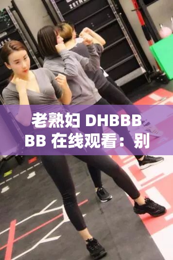 老熟妇 DHBBBBB 在线观看：别样精彩不容错过