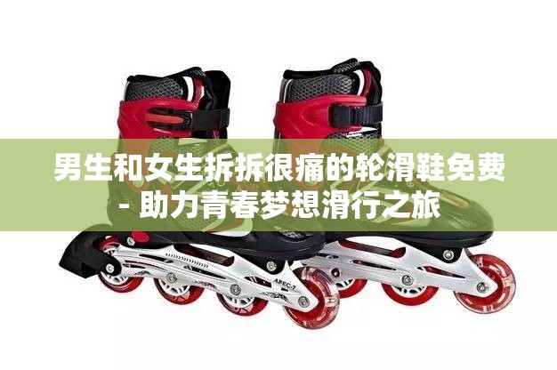 男生和女生拆拆很痛的轮滑鞋免费- 助力青春梦想滑行之旅