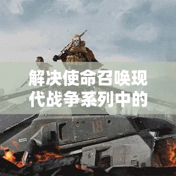 解决使命召唤现代战争系列中的致命错误与闪退问题，专业指南助你畅玩游戏