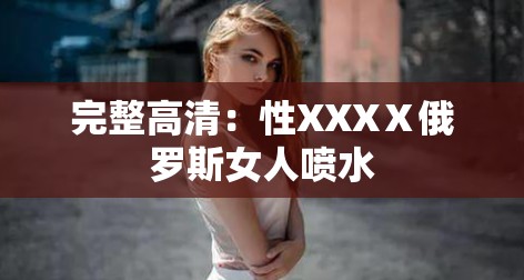 完整高清：性XXXⅩ俄罗斯女人喷水