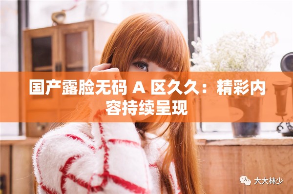 国产露脸无码 A 区久久：精彩内容持续呈现