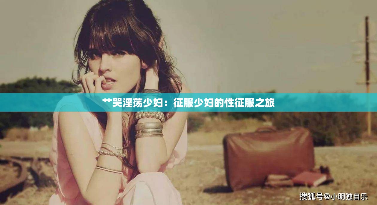 艹哭淫荡少妇：征服少妇的性征服之旅