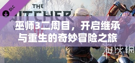 巫师3二周目，开启继承与重生的奇妙冒险之旅探索新篇章