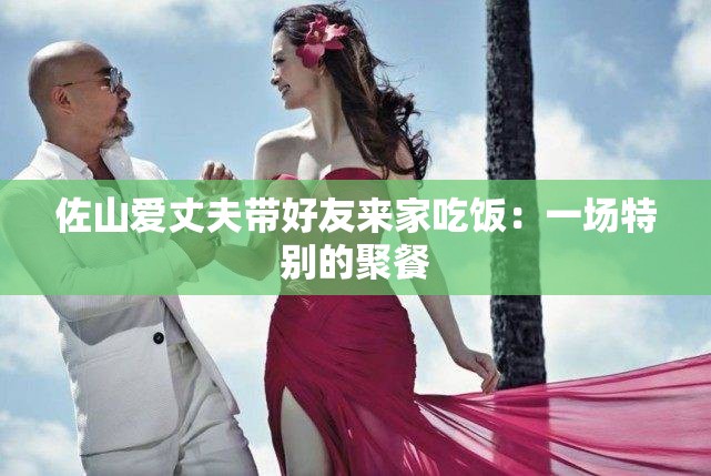 佐山爱丈夫带好友来家吃饭：一场特别的聚餐