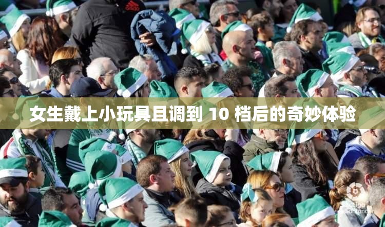 女生戴上小玩具且调到 10 档后的奇妙体验