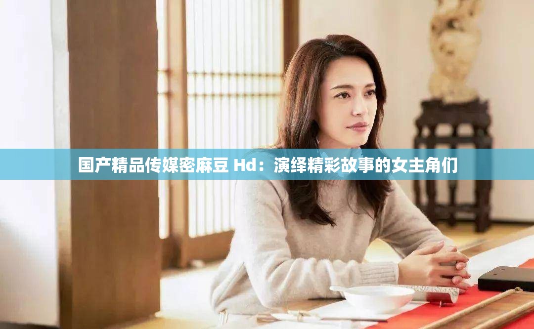 国产精品传媒密麻豆 Hd：演绎精彩故事的女主角们